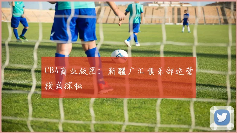 CBA商业版图：新疆广汇俱乐部运营模式探秘