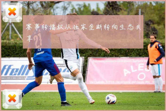 赛事转播权从独家垄断转向生态共享