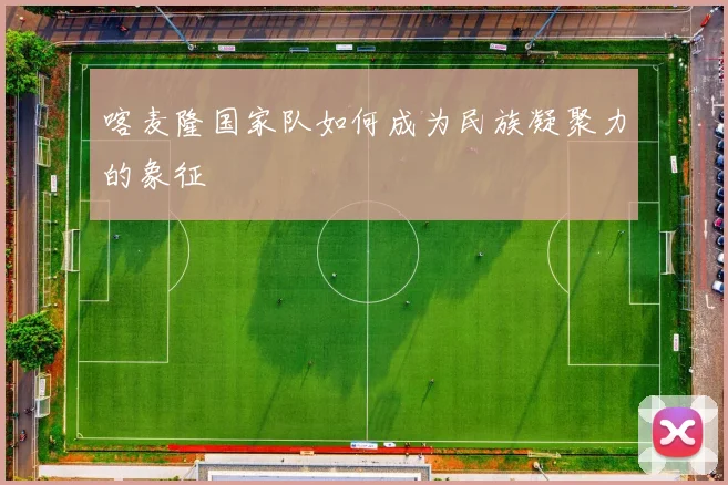 喀麦隆国家队如何成为民族凝聚力的象征
