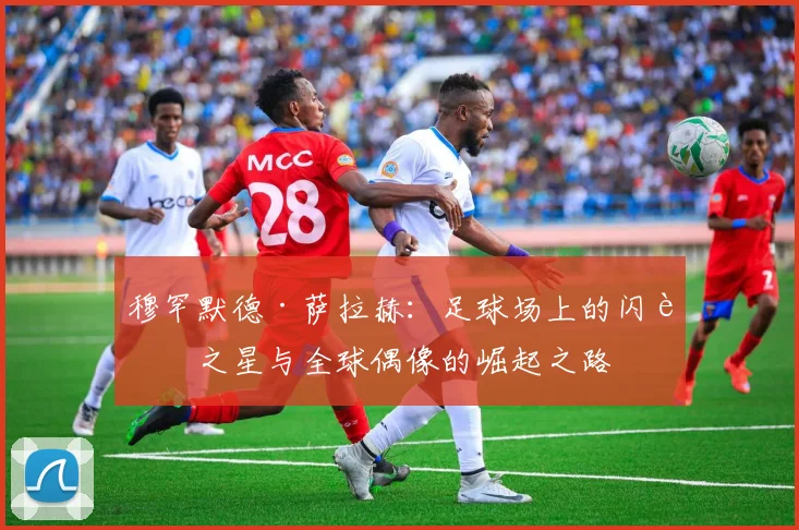 穆罕默德·萨拉赫：足球场上的闪耀之星与全球偶像的崛起之路