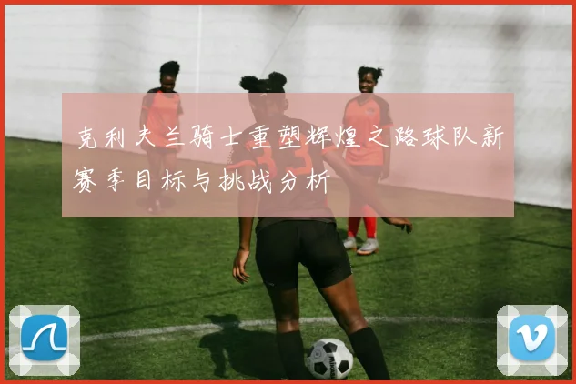 克利夫兰骑士重塑辉煌之路球队新赛季目标与挑战分析