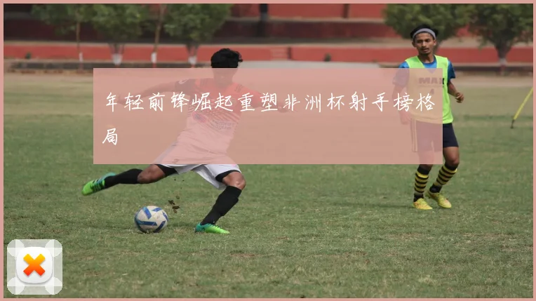 年轻前锋崛起重塑非洲杯射手榜格局