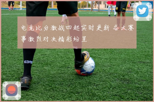 电竞比分激战四起实时更新 各大赛事激烈对决精彩纷呈