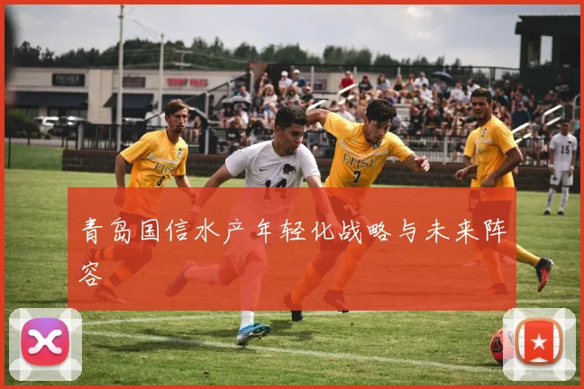 青岛国信水产年轻化战略与未来阵容
