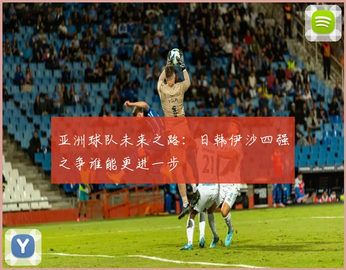 亚洲球队未来之路：日韩伊沙四强之争谁能更进一步